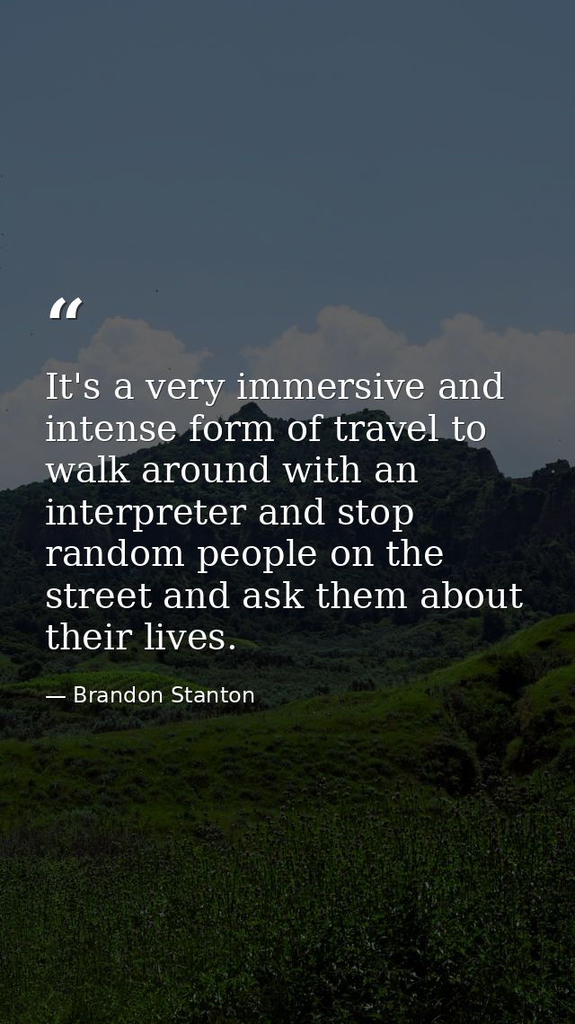 It's a very immersive and intense form of travel to walk around with an interpreter and stop random people on the street — Brandon Stanton