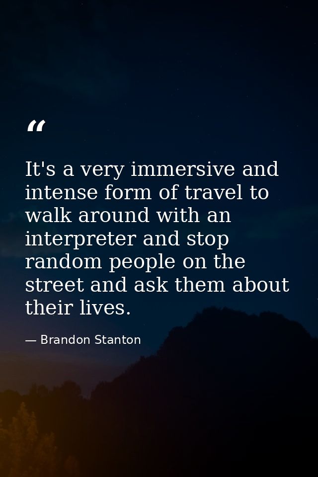 It's a very immersive and intense form of travel to walk around with an interpreter and stop random people on the street — Brandon Stanton