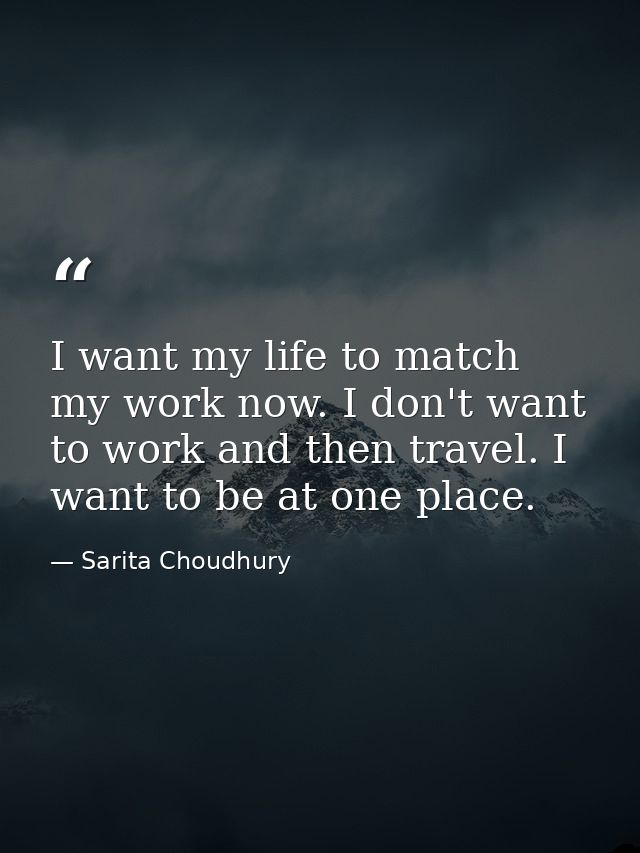 I want my life to match my work now. I don't want to work and then travel. I want to be at one place. — Sarita Choudhury
