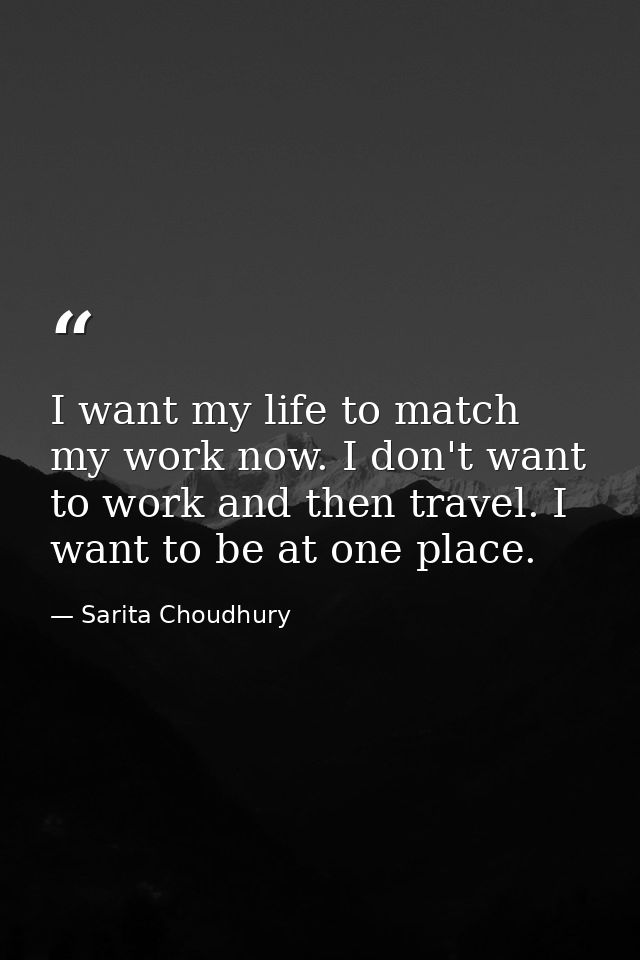 I want my life to match my work now. I don't want to work and then travel. I want to be at one place. — Sarita Choudhury