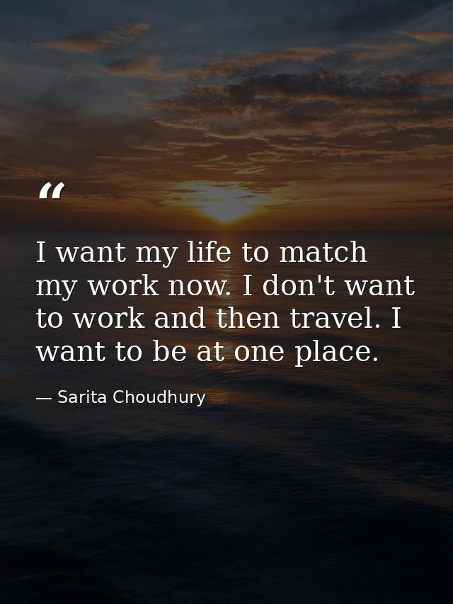 I want my life to match my work now. I don't want to work and then travel. I want to be at one place. — Sarita Choudhury