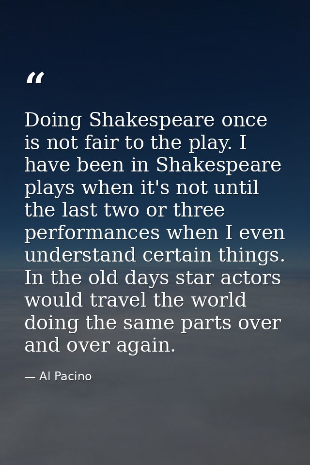Doing Shakespeare once is not fair to the play. I have been in Shakespeare plays when it's not until the last two or thr — Al Pacino