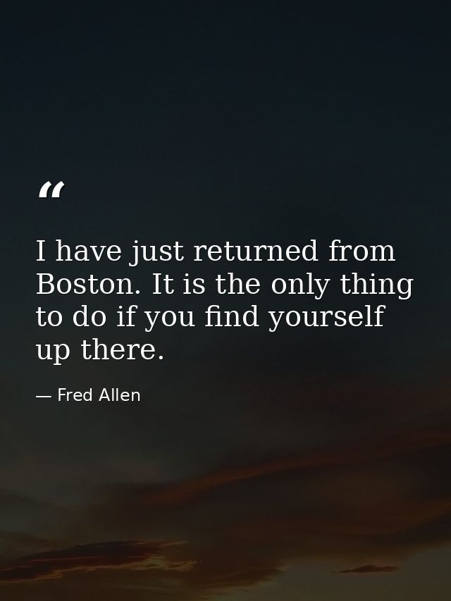 I have just returned from Boston. It is the only thing to do if you find yourself up there. — Fred Allen
