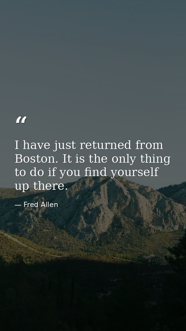 I have just returned from Boston. It is the only thing to do if you find yourself up there. — Fred Allen