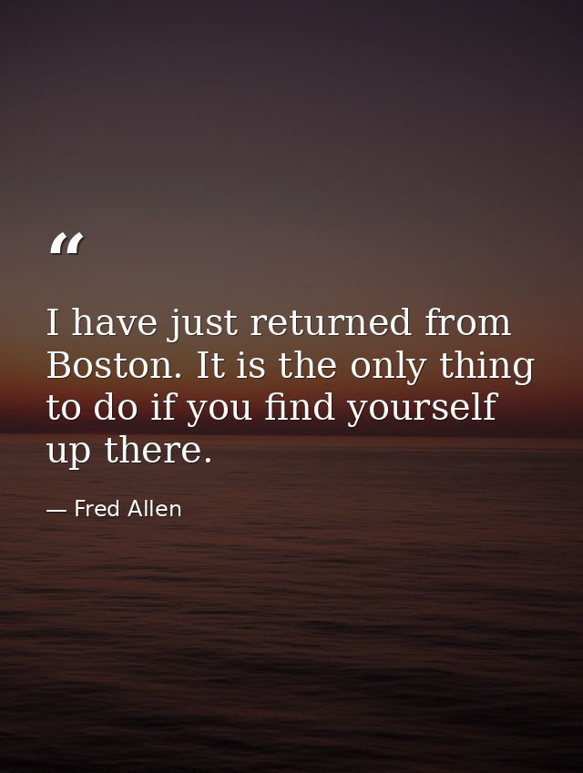 I have just returned from Boston. It is the only thing to do if you find yourself up there. — Fred Allen