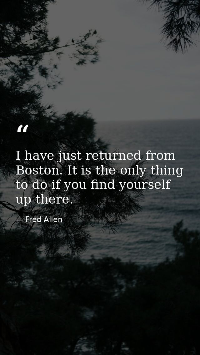 I have just returned from Boston. It is the only thing to do if you find yourself up there. — Fred Allen