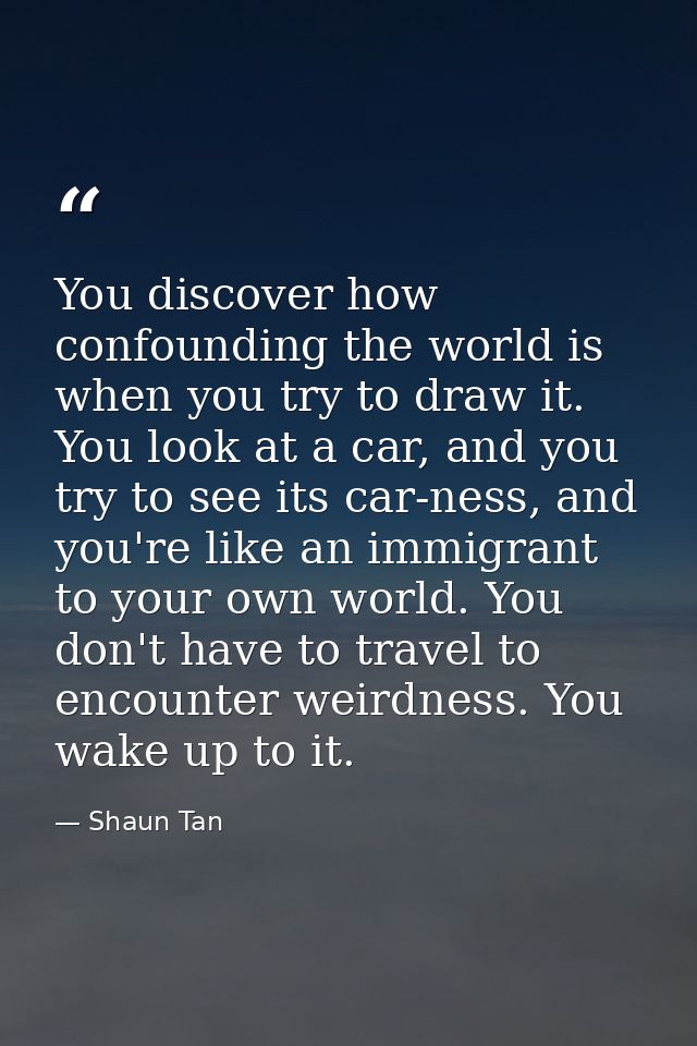 You discover how confounding the world is when you try to draw it. You look at a car, and you try to see its car-ness, a — Shaun Tan