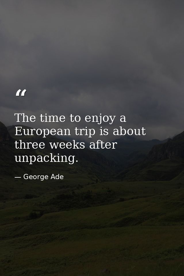 The time to enjoy a European trip is about three weeks after unpacking. — George Ade