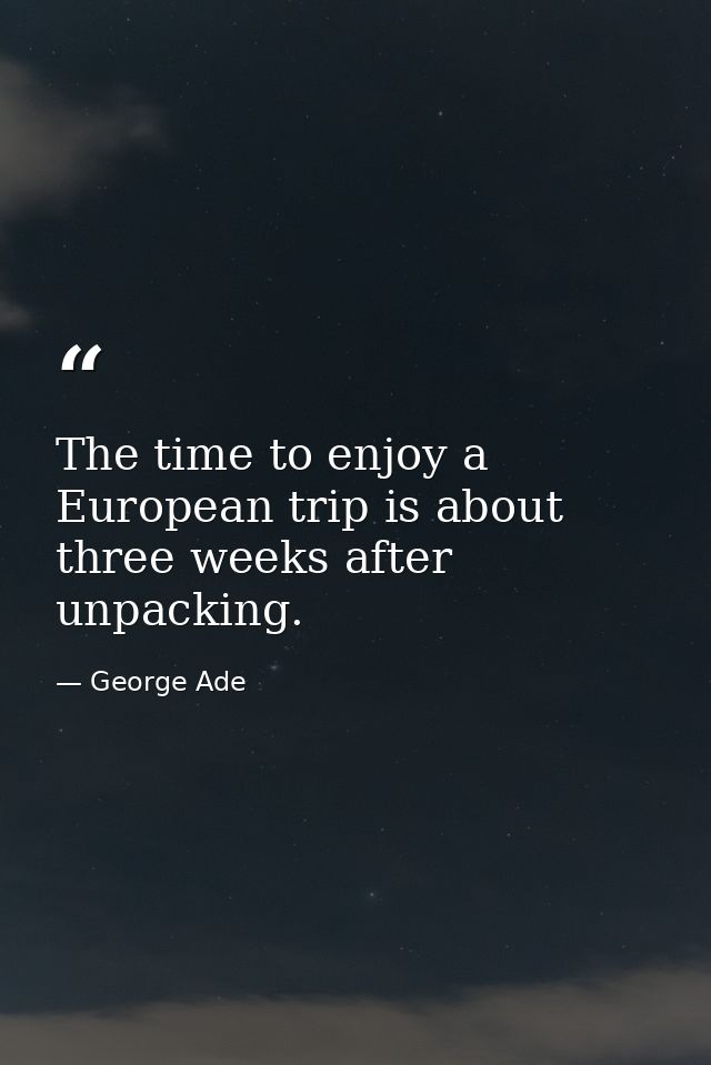 The time to enjoy a European trip is about three weeks after unpacking. — George Ade