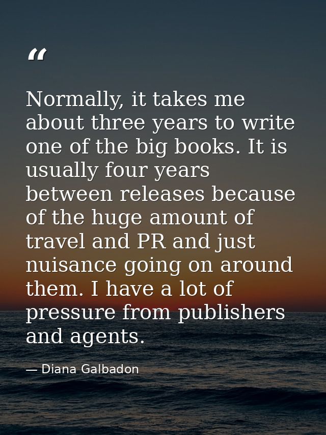Normally, it takes me about three years to write one of the big books. It is usually four years between releases because — Diana Galbadon