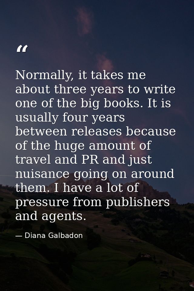 Normally, it takes me about three years to write one of the big books. It is usually four years between releases because — Diana Galbadon