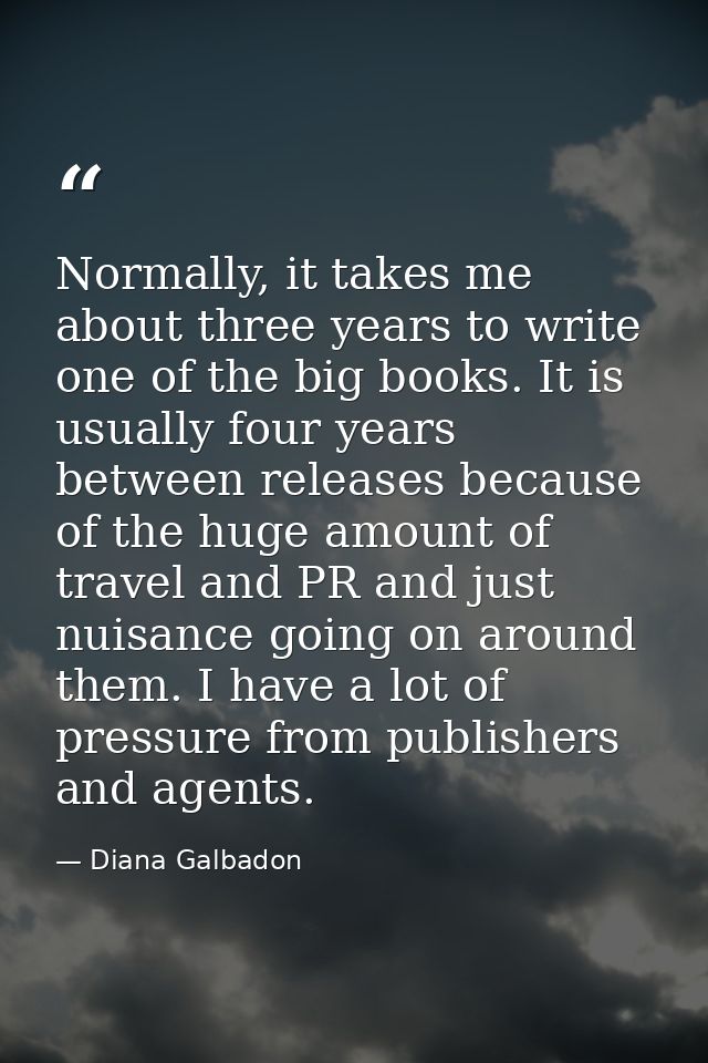 Normally, it takes me about three years to write one of the big books. It is usually four years between releases because — Diana Galbadon
