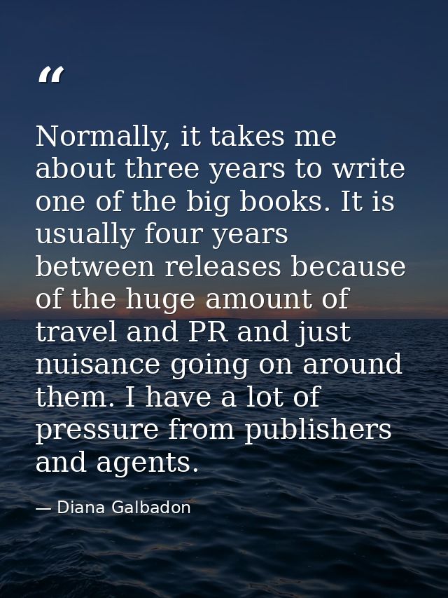 Normally, it takes me about three years to write one of the big books. It is usually four years between releases because — Diana Galbadon