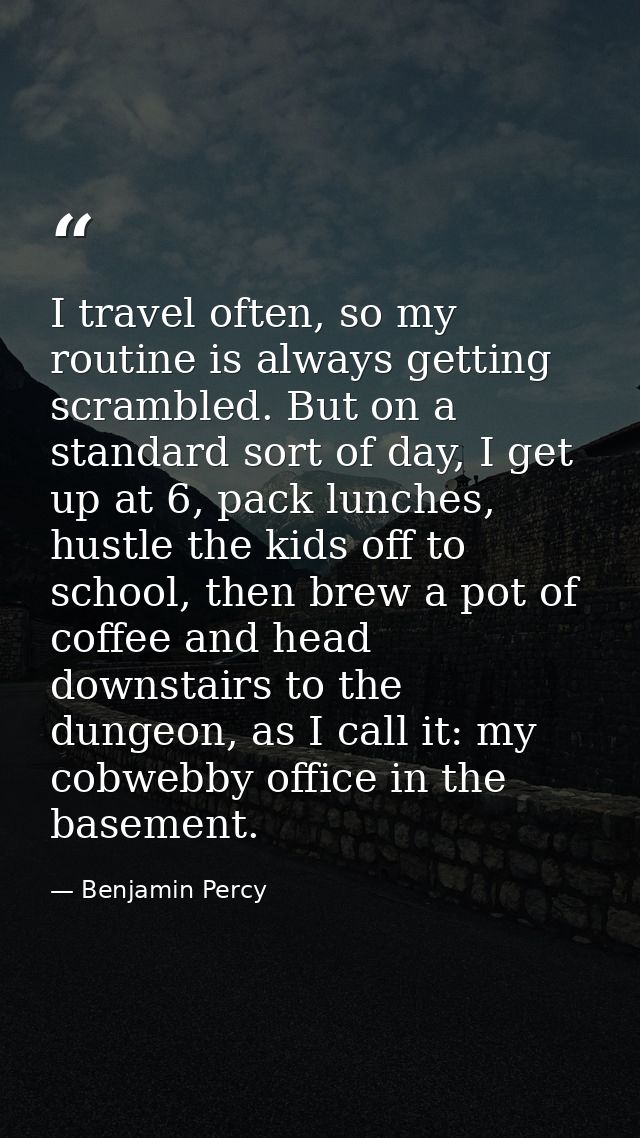 I travel often, so my routine is always getting scrambled. But on a standard sort of day, I get up at 6, pack lunches, h — Benjamin Percy