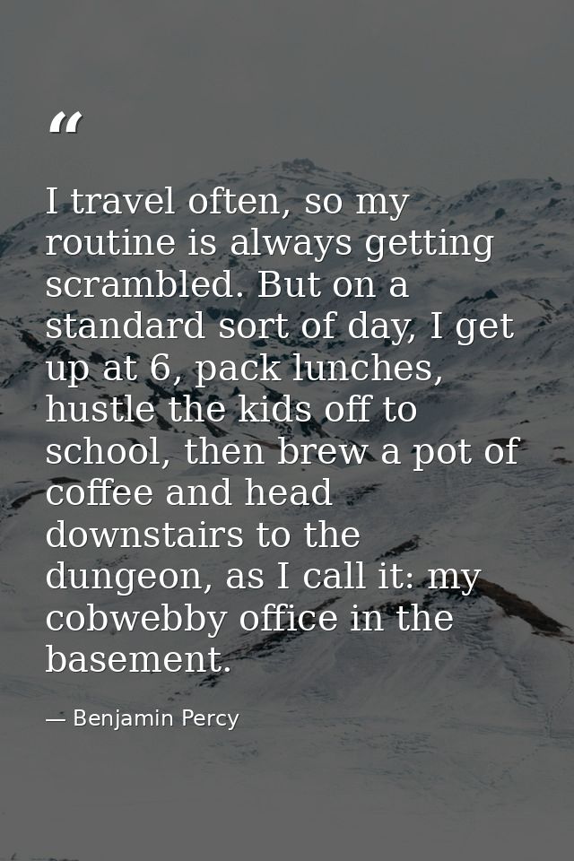 I travel often, so my routine is always getting scrambled. But on a standard sort of day, I get up at 6, pack lunches, h — Benjamin Percy