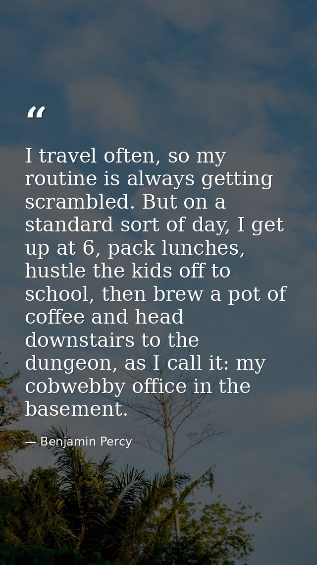 I travel often, so my routine is always getting scrambled. But on a standard sort of day, I get up at 6, pack lunches, h — Benjamin Percy