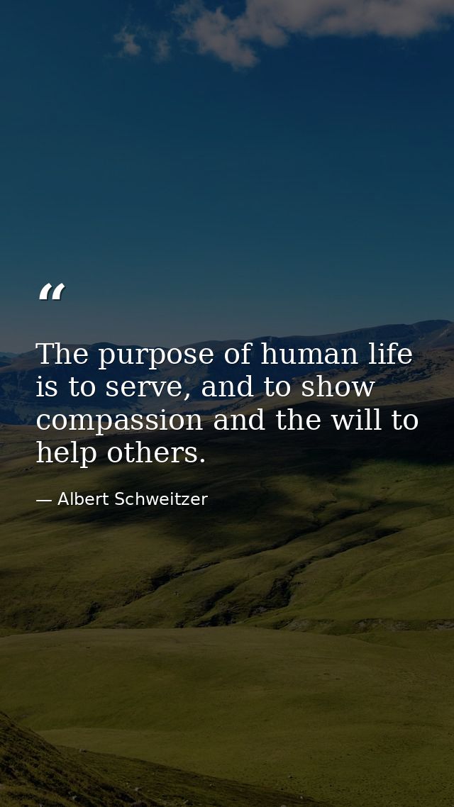 The purpose of human life is to serve, and to show compassion and the will to help others. — Albert Schweitzer