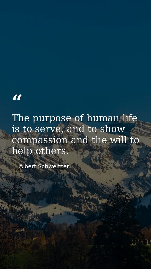 The purpose of human life is to serve, and to show compassion and the will to help others. — Albert Schweitzer