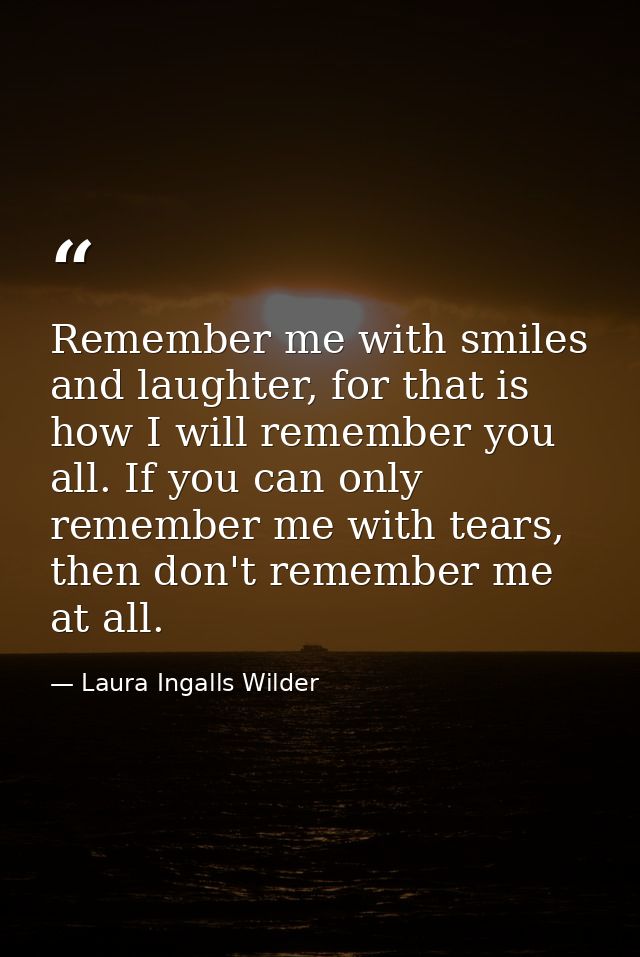Remember me with smiles and laughter, for that is how I will remember you all. If you can only remember me with tears, t — Laura Ingalls Wilder