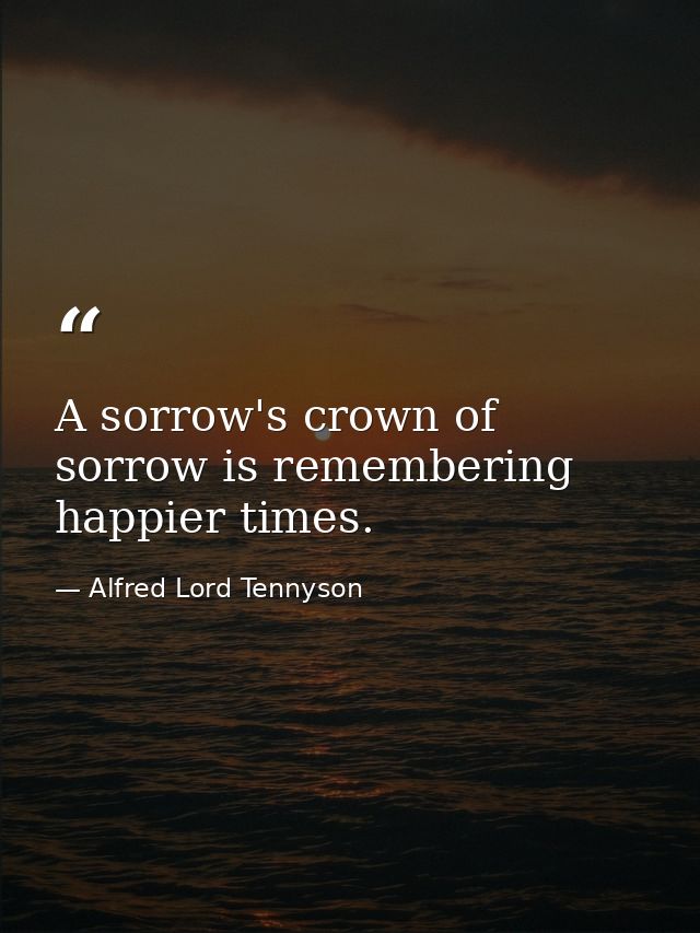 A sorrow's crown of sorrow is remembering happier times. — Alfred Lord Tennyson