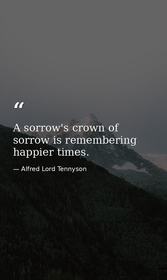 A sorrow's crown of sorrow is remembering happier times. — Alfred Lord Tennyson
