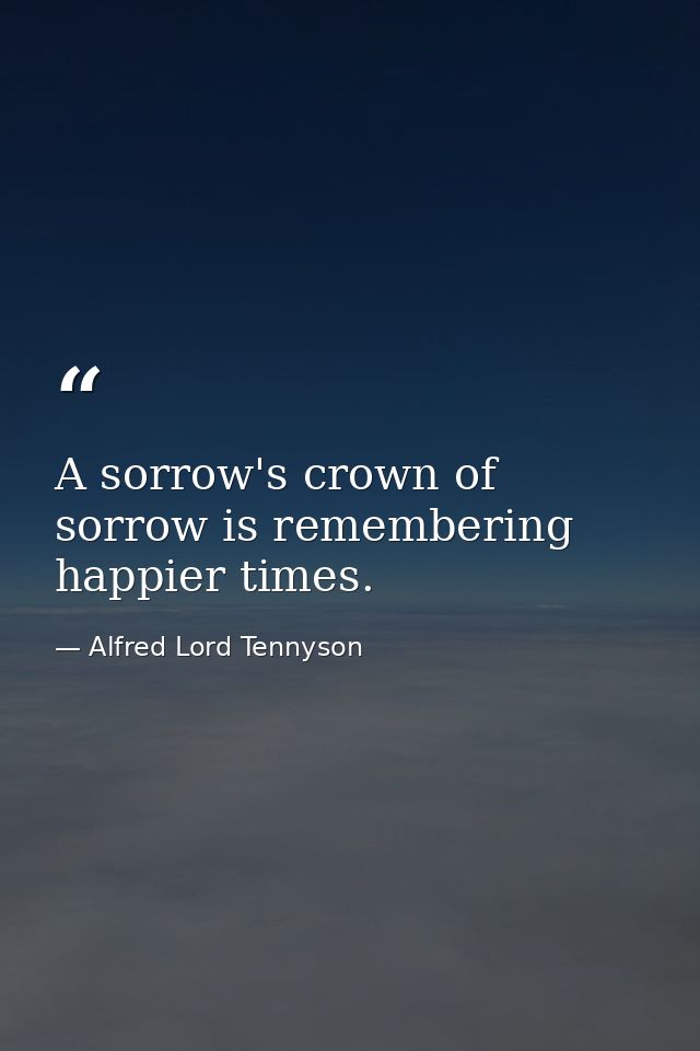 A sorrow's crown of sorrow is remembering happier times. — Alfred Lord Tennyson