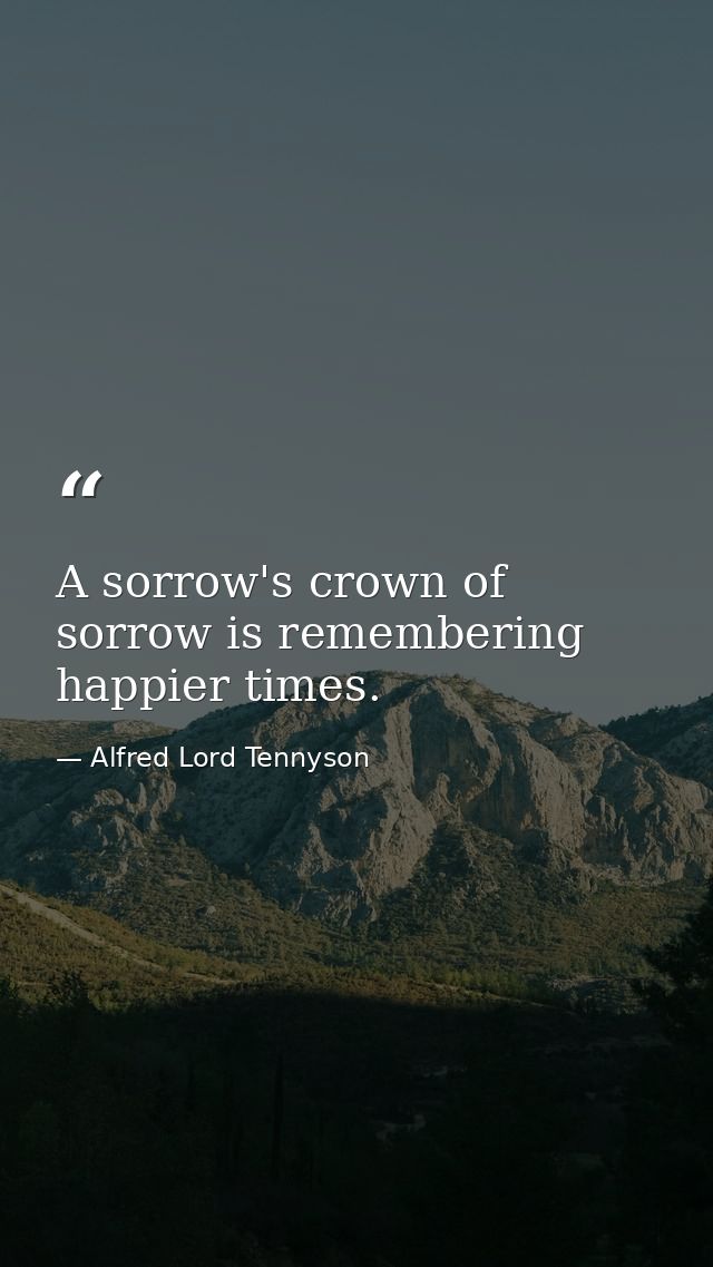 A sorrow's crown of sorrow is remembering happier times. — Alfred Lord Tennyson