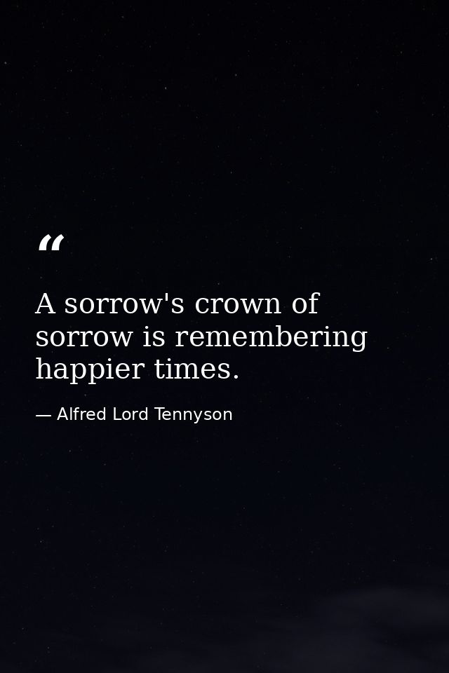 A sorrow's crown of sorrow is remembering happier times. — Alfred Lord Tennyson