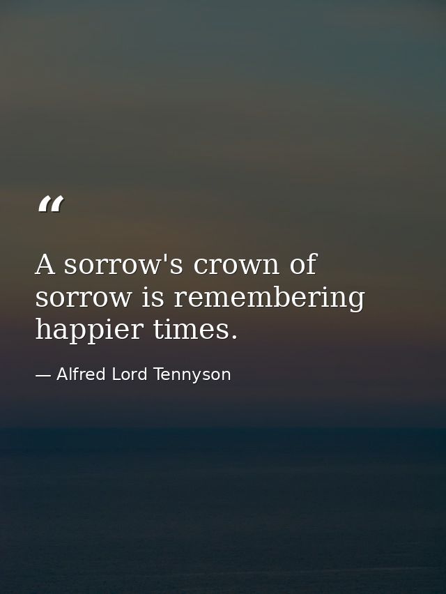 A sorrow's crown of sorrow is remembering happier times. — Alfred Lord Tennyson