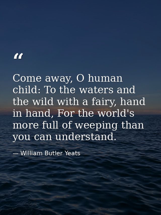 Come away, O human child: To the waters and the wild with a fairy, hand in hand, For the world's more full of weeping th — William Butler Yeats