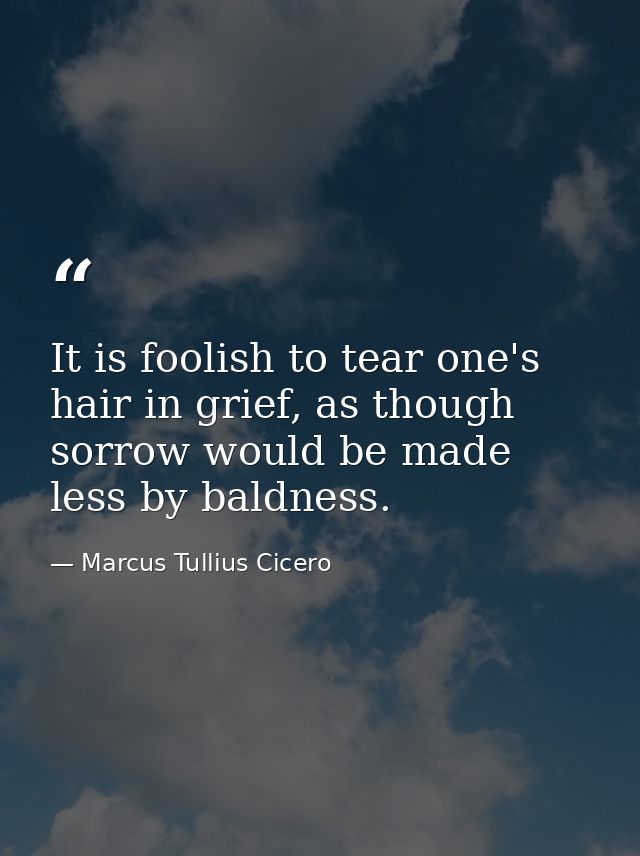 It is foolish to tear one's hair in grief, as though sorrow would be made less by baldness. — Marcus Tullius Cicero