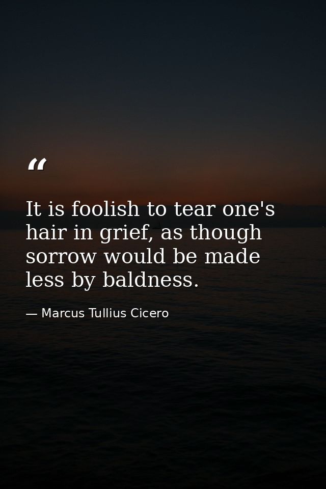 It is foolish to tear one's hair in grief, as though sorrow would be made less by baldness. — Marcus Tullius Cicero
