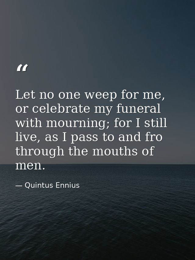 Let no one weep for me, or celebrate my funeral with mourning; for I still live, as I pass to and fro through the mouths — Quintus Ennius