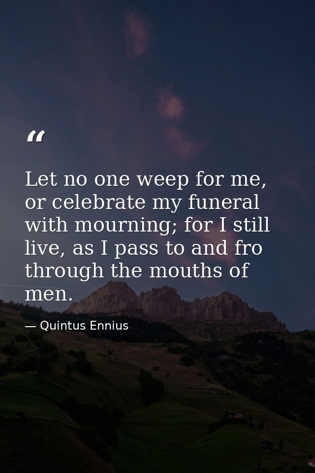 Let no one weep for me, or celebrate my funeral with mourning; for I still live, as I pass to and fro through the mouths — Quintus Ennius