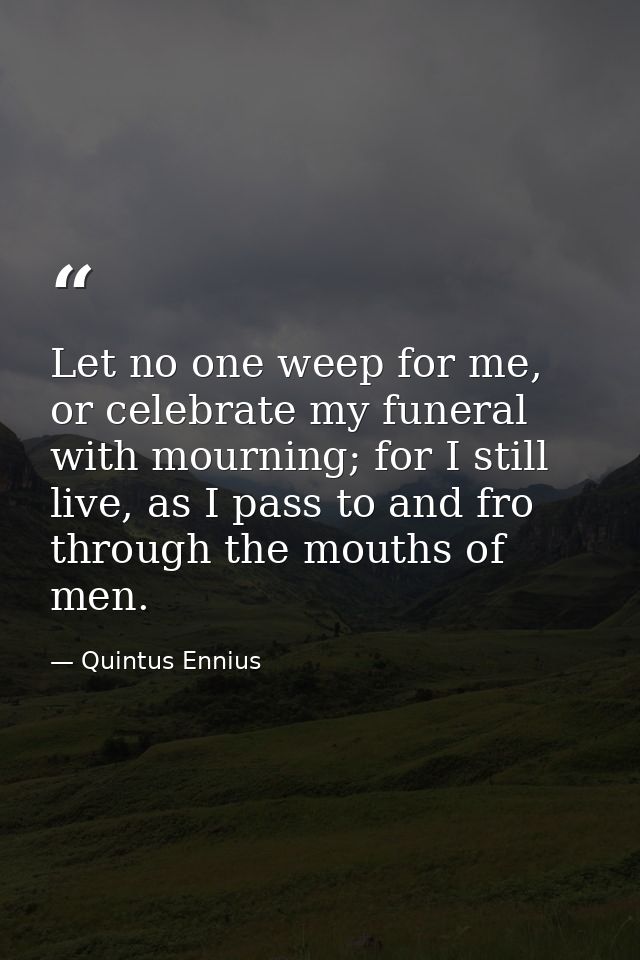 Let no one weep for me, or celebrate my funeral with mourning; for I still live, as I pass to and fro through the mouths — Quintus Ennius