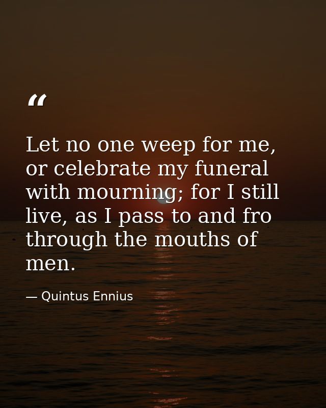 Let no one weep for me, or celebrate my funeral with mourning; for I still live, as I pass to and fro through the mouths — Quintus Ennius
