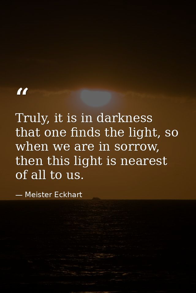 Truly, it is in darkness that one finds the light, so when we are in sorrow, then this light is nearest of all to us. — Meister Eckhart