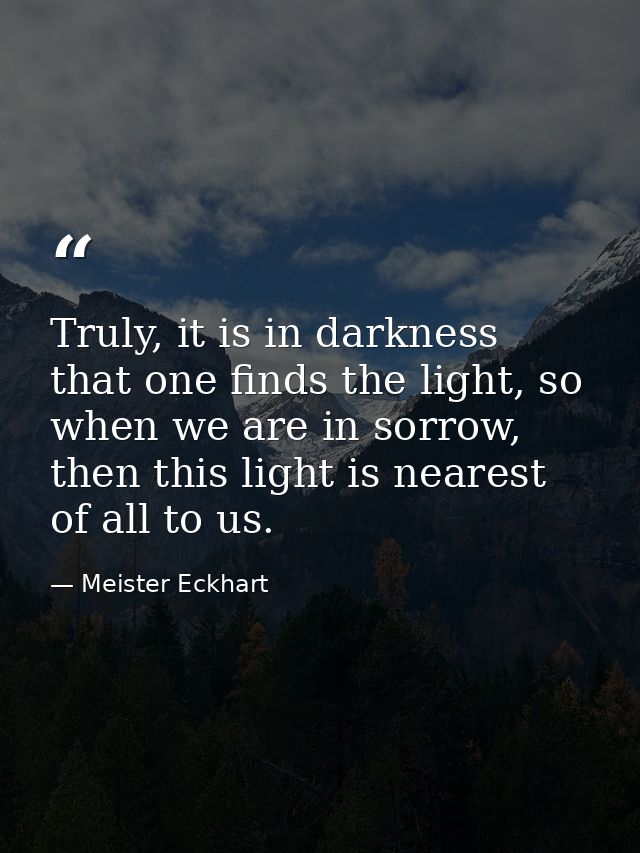 Truly, it is in darkness that one finds the light, so when we are in sorrow, then this light is nearest of all to us. — Meister Eckhart