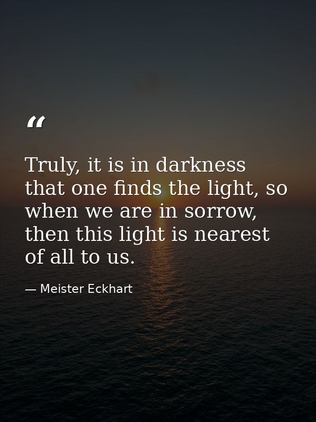 Truly, it is in darkness that one finds the light, so when we are in sorrow, then this light is nearest of all to us. — Meister Eckhart