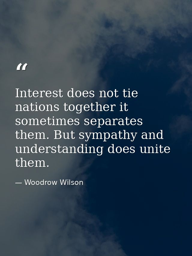 Interest does not tie nations together it sometimes separates them. But sympathy and understanding does unite them. — Woodrow Wilson