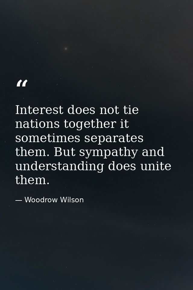 Interest does not tie nations together it sometimes separates them. But sympathy and understanding does unite them. — Woodrow Wilson