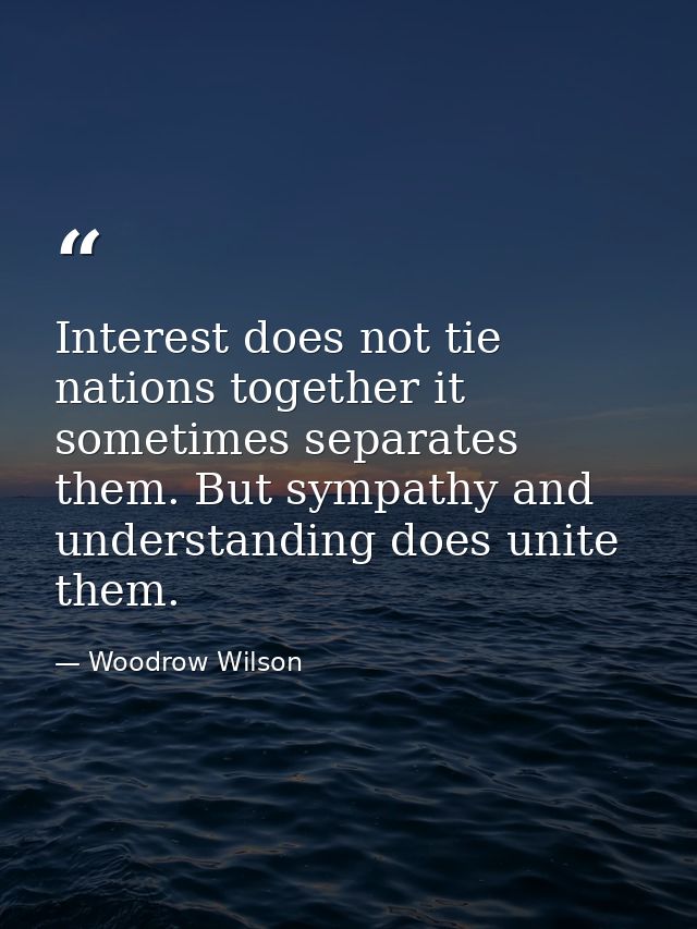 Interest does not tie nations together it sometimes separates them. But sympathy and understanding does unite them. — Woodrow Wilson