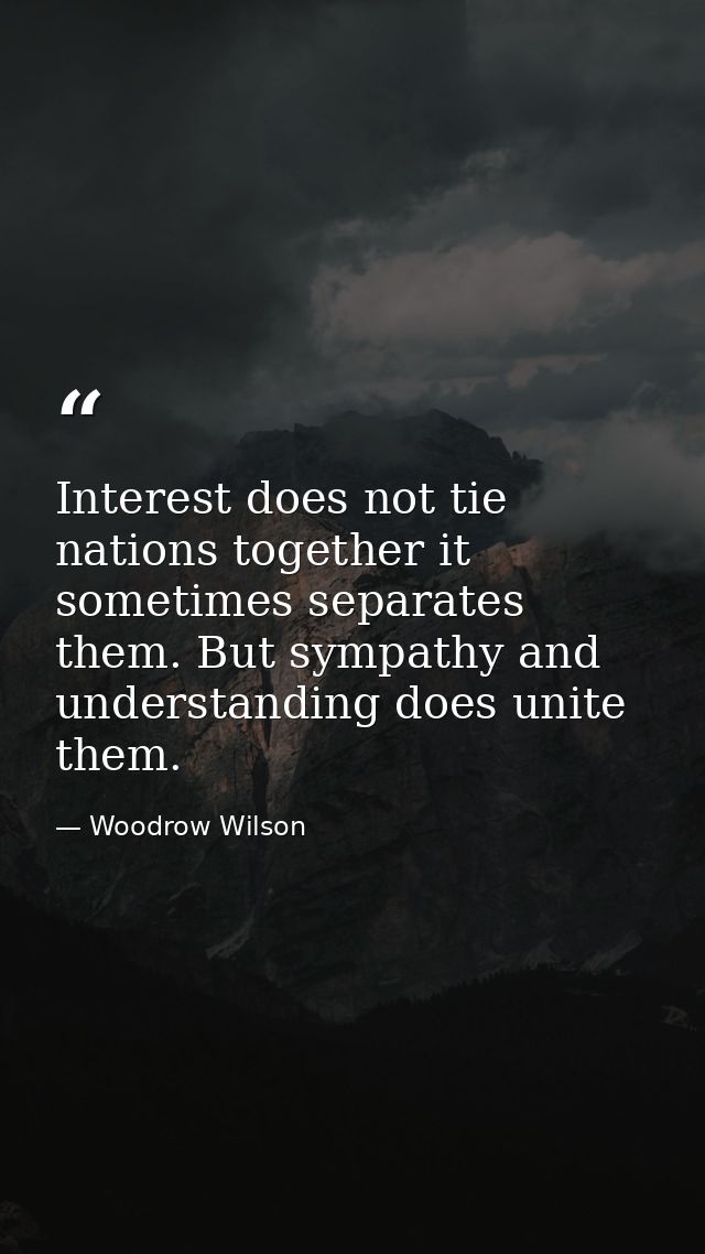 Interest does not tie nations together it sometimes separates them. But sympathy and understanding does unite them. — Woodrow Wilson