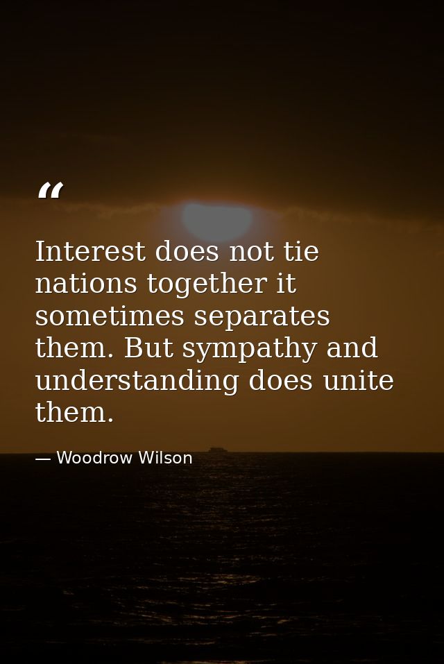 Interest does not tie nations together it sometimes separates them. But sympathy and understanding does unite them. — Woodrow Wilson