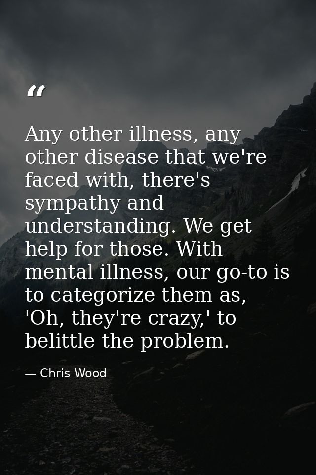 Any other illness, any other disease that we're faced with, there's sympathy and understanding. We get help for those. W — Chris Wood