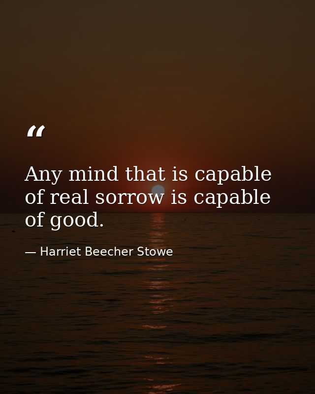 Any mind that is capable of real sorrow is capable of good. — Harriet Beecher Stowe
