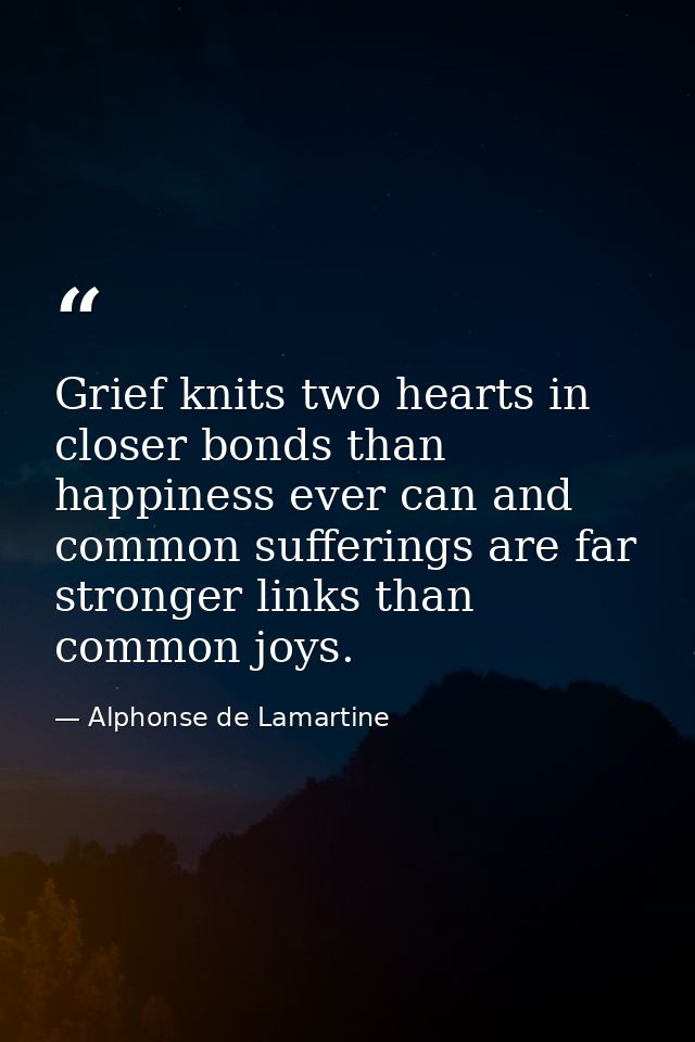 Grief knits two hearts in closer bonds than happiness ever can and common sufferings are far stronger links than common  — Alphonse de Lamartine