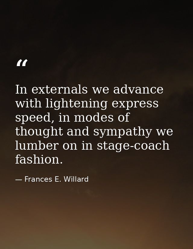 In externals we advance with lightening express speed, in modes of thought and sympathy we lumber on in stage-coach fash — Frances E. Willard
