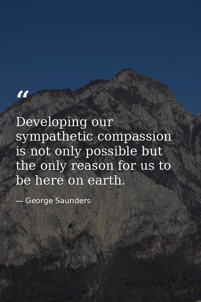 Developing our sympathetic compassion is not only possible but the only reason for us to be here on earth. — George Saunders