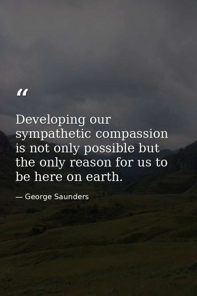 Developing our sympathetic compassion is not only possible but the only reason for us to be here on earth. — George Saunders